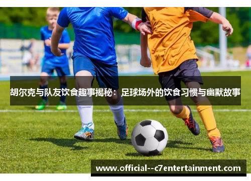 胡尔克与队友饮食趣事揭秘：足球场外的饮食习惯与幽默故事