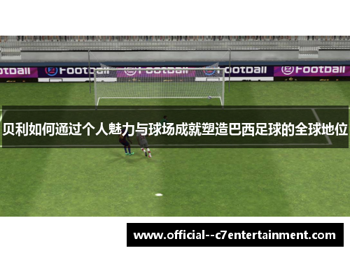 贝利如何通过个人魅力与球场成就塑造巴西足球的全球地位