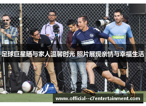 足球巨星晒与家人温馨时光 照片展现亲情与幸福生活 足球巨星晒与家人温馨时光 照片展现亲情与幸福生活