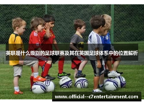 英联是什么级别的足球联赛及其在英国足球体系中的位置解析 英联是什么级别的足球联赛及其在英国足球体系中的位置解析
