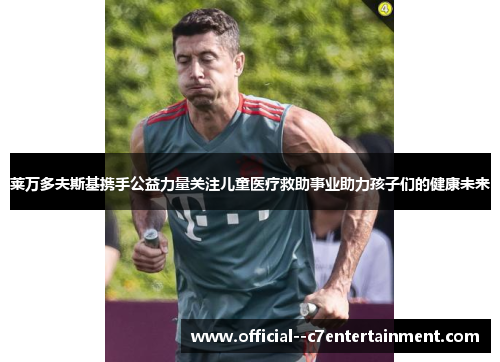 莱万多夫斯基携手公益力量关注儿童医疗救助事业助力孩子们的健康未来 莱万多夫斯基携手公益力量关注儿童医疗救助事业助力孩子们的健康未来