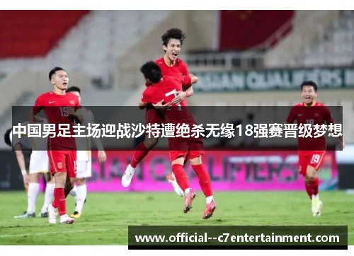 中国男足主场迎战沙特遭绝杀无缘18强赛晋级梦想 中国男足主场迎战沙特遭绝杀无缘18强赛晋级梦想
