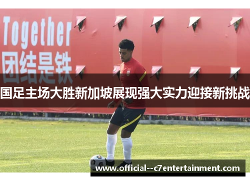 国足主场大胜新加坡展现强大实力迎接新挑战 国足主场大胜新加坡展现强大实力迎接新挑战