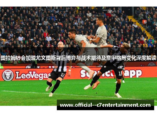 图拉姆转会加盟尤文图斯背后博弈与战术期待及意甲格局变化深度解读 图拉姆转会加盟尤文图斯背后博弈与战术期待及意甲格局变化深度解读