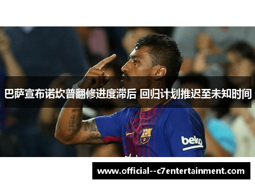 巴萨宣布诺坎普翻修进度滞后 回归计划推迟至未知时间 巴萨宣布诺坎普翻修进度滞后 回归计划推迟至未知时间