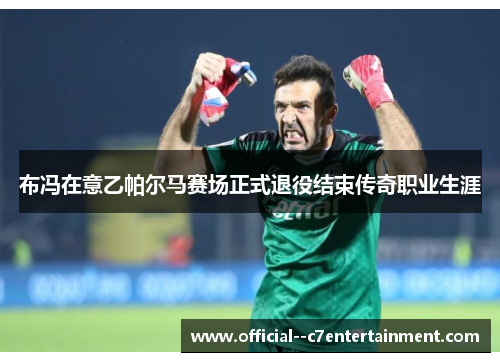 布冯在意乙帕尔马赛场正式退役结束传奇职业生涯 布冯在意乙帕尔马赛场正式退役结束传奇职业生涯