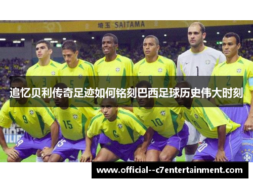 追忆贝利传奇足迹如何铭刻巴西足球历史伟大时刻