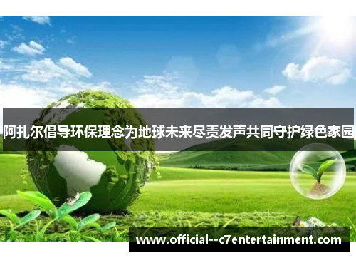 阿扎尔倡导环保理念为地球未来尽责发声共同守护绿色家园