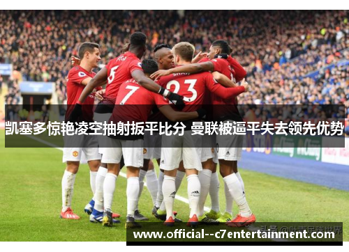 凯塞多惊艳凌空抽射扳平比分 曼联被逼平失去领先优势 凯塞多惊艳凌空抽射扳平比分 曼联被逼平失去领先优势