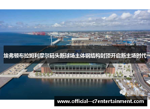埃弗顿布拉姆利摩尔码头新球场主体钢结构封顶开启新主场时代 埃弗顿布拉姆利摩尔码头新球场主体钢结构封顶开启新主场时代