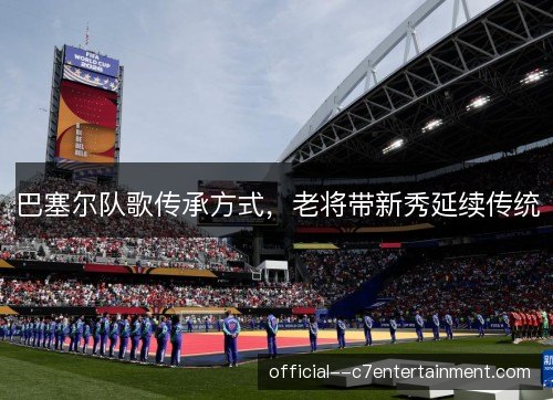巴塞尔队歌传承方式,老将带新秀延续传统 巴塞尔队歌传承方式,老将带新秀延续传统